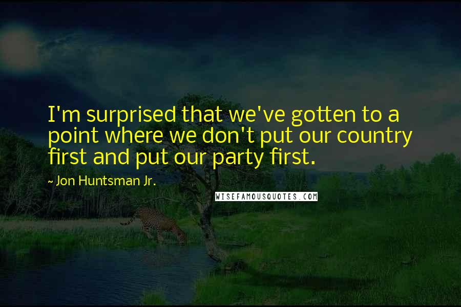 Jon Huntsman Jr. Quotes: I'm surprised that we've gotten to a point where we don't put our country first and put our party first.