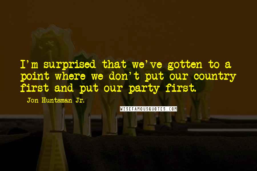 Jon Huntsman Jr. Quotes: I'm surprised that we've gotten to a point where we don't put our country first and put our party first.