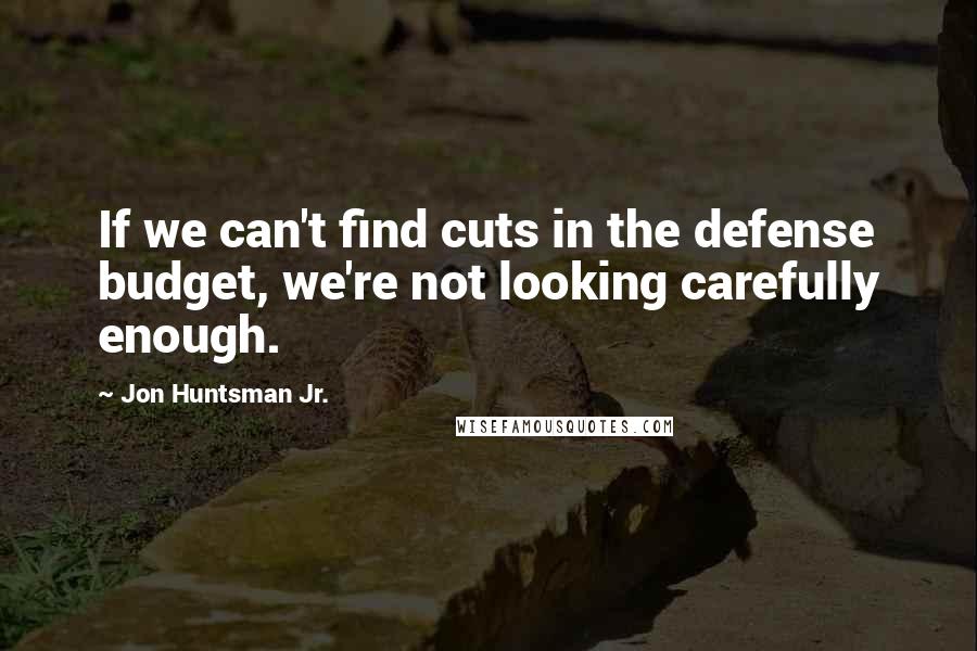 Jon Huntsman Jr. Quotes: If we can't find cuts in the defense budget, we're not looking carefully enough.