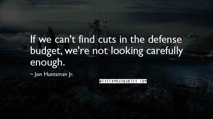 Jon Huntsman Jr. Quotes: If we can't find cuts in the defense budget, we're not looking carefully enough.