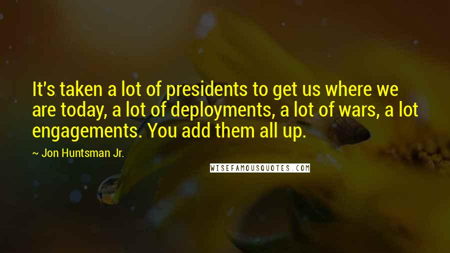 Jon Huntsman Jr. Quotes: It's taken a lot of presidents to get us where we are today, a lot of deployments, a lot of wars, a lot engagements. You add them all up.