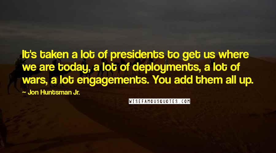 Jon Huntsman Jr. Quotes: It's taken a lot of presidents to get us where we are today, a lot of deployments, a lot of wars, a lot engagements. You add them all up.