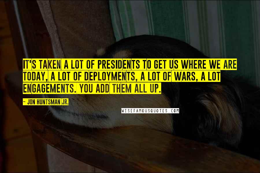 Jon Huntsman Jr. Quotes: It's taken a lot of presidents to get us where we are today, a lot of deployments, a lot of wars, a lot engagements. You add them all up.