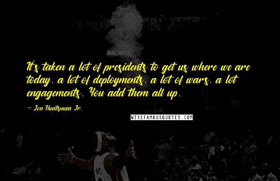 Jon Huntsman Jr. Quotes: It's taken a lot of presidents to get us where we are today, a lot of deployments, a lot of wars, a lot engagements. You add them all up.
