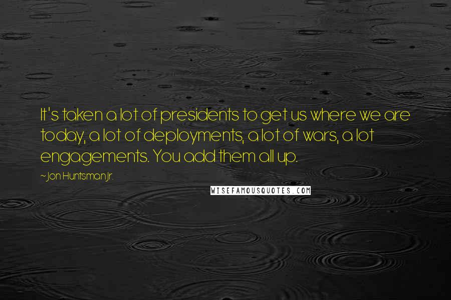 Jon Huntsman Jr. Quotes: It's taken a lot of presidents to get us where we are today, a lot of deployments, a lot of wars, a lot engagements. You add them all up.