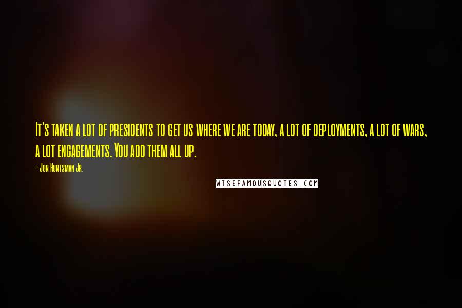 Jon Huntsman Jr. Quotes: It's taken a lot of presidents to get us where we are today, a lot of deployments, a lot of wars, a lot engagements. You add them all up.