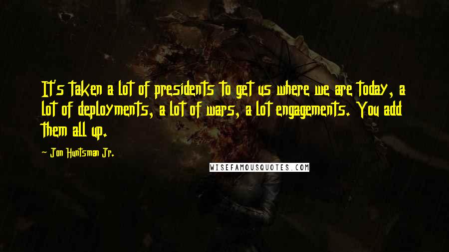 Jon Huntsman Jr. Quotes: It's taken a lot of presidents to get us where we are today, a lot of deployments, a lot of wars, a lot engagements. You add them all up.