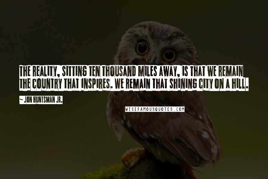 Jon Huntsman Jr. Quotes: The reality, sitting ten thousand miles away, is that we remain the country that inspires. We remain that shining city on a hill.