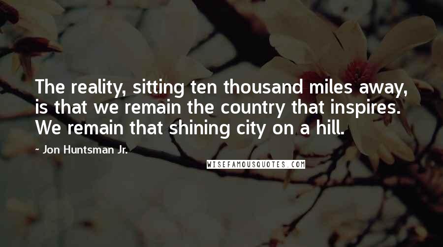 Jon Huntsman Jr. Quotes: The reality, sitting ten thousand miles away, is that we remain the country that inspires. We remain that shining city on a hill.