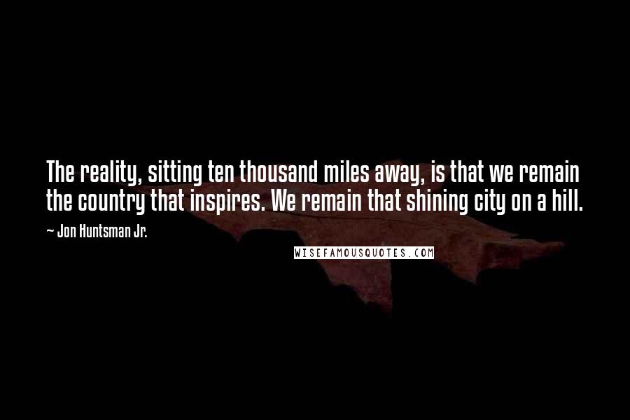 Jon Huntsman Jr. Quotes: The reality, sitting ten thousand miles away, is that we remain the country that inspires. We remain that shining city on a hill.