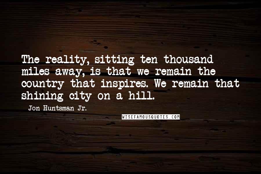 Jon Huntsman Jr. Quotes: The reality, sitting ten thousand miles away, is that we remain the country that inspires. We remain that shining city on a hill.