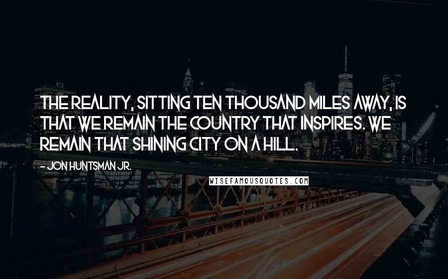 Jon Huntsman Jr. Quotes: The reality, sitting ten thousand miles away, is that we remain the country that inspires. We remain that shining city on a hill.