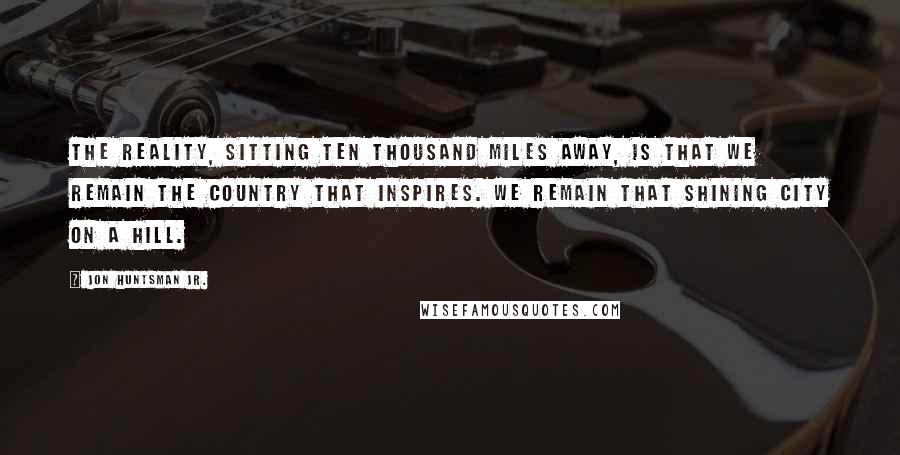 Jon Huntsman Jr. Quotes: The reality, sitting ten thousand miles away, is that we remain the country that inspires. We remain that shining city on a hill.