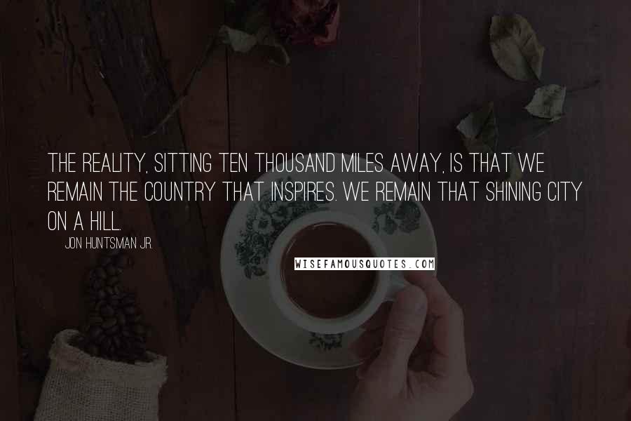 Jon Huntsman Jr. Quotes: The reality, sitting ten thousand miles away, is that we remain the country that inspires. We remain that shining city on a hill.