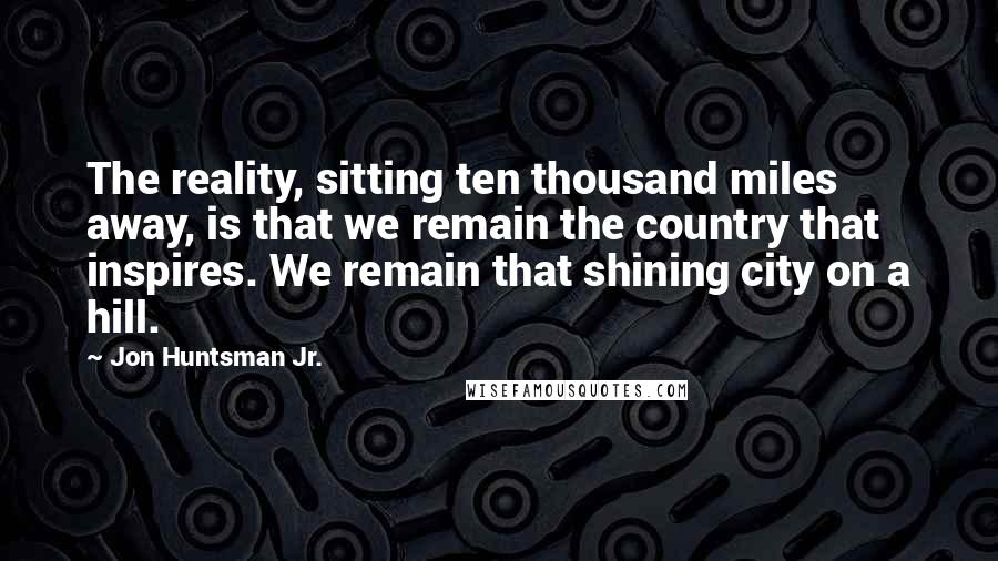 Jon Huntsman Jr. Quotes: The reality, sitting ten thousand miles away, is that we remain the country that inspires. We remain that shining city on a hill.