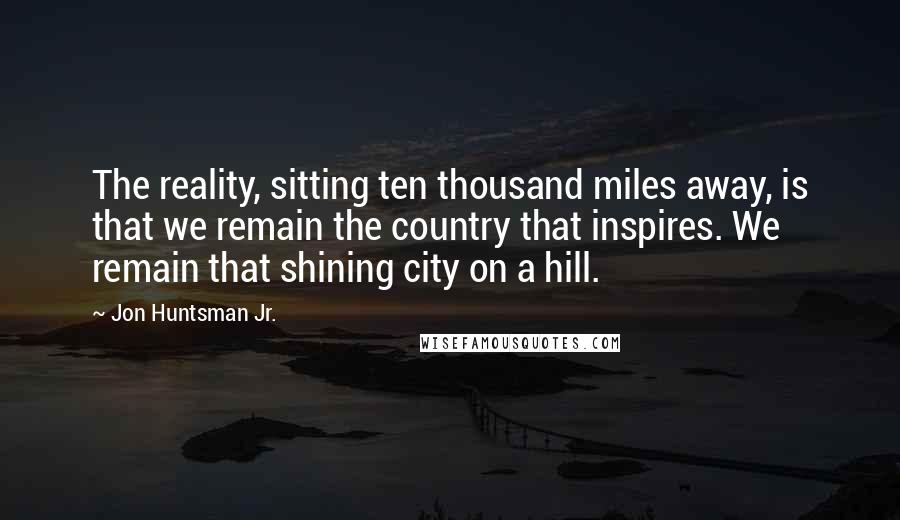 Jon Huntsman Jr. Quotes: The reality, sitting ten thousand miles away, is that we remain the country that inspires. We remain that shining city on a hill.