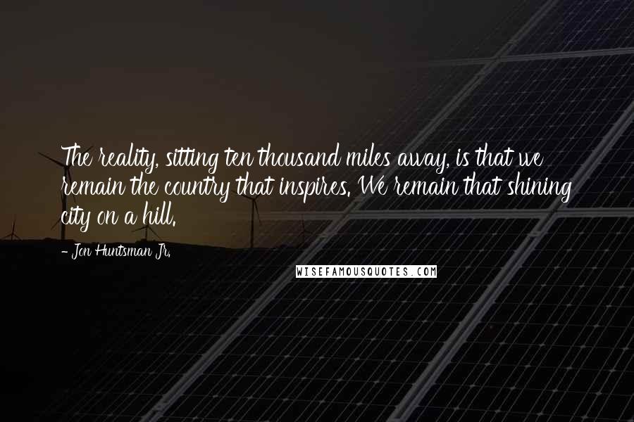 Jon Huntsman Jr. Quotes: The reality, sitting ten thousand miles away, is that we remain the country that inspires. We remain that shining city on a hill.
