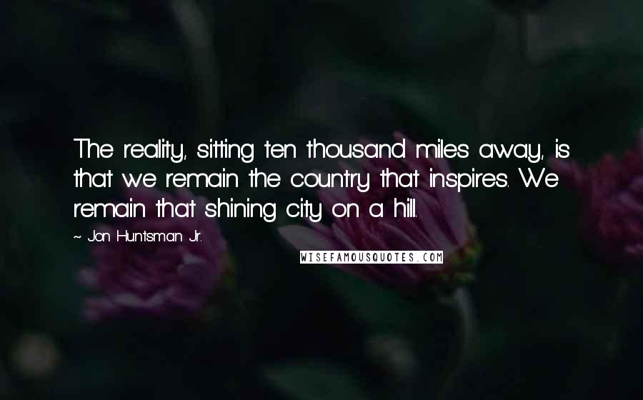 Jon Huntsman Jr. Quotes: The reality, sitting ten thousand miles away, is that we remain the country that inspires. We remain that shining city on a hill.
