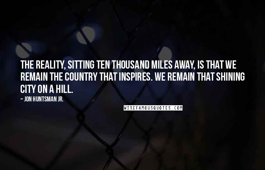 Jon Huntsman Jr. Quotes: The reality, sitting ten thousand miles away, is that we remain the country that inspires. We remain that shining city on a hill.