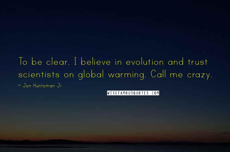 Jon Huntsman Jr. Quotes: To be clear. I believe in evolution and trust scientists on global warming. Call me crazy.