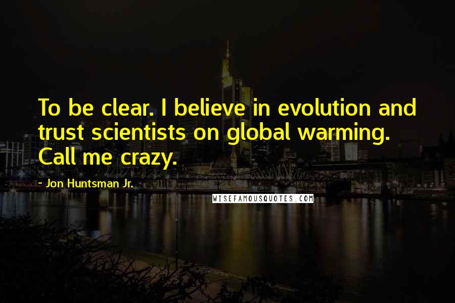 Jon Huntsman Jr. Quotes: To be clear. I believe in evolution and trust scientists on global warming. Call me crazy.