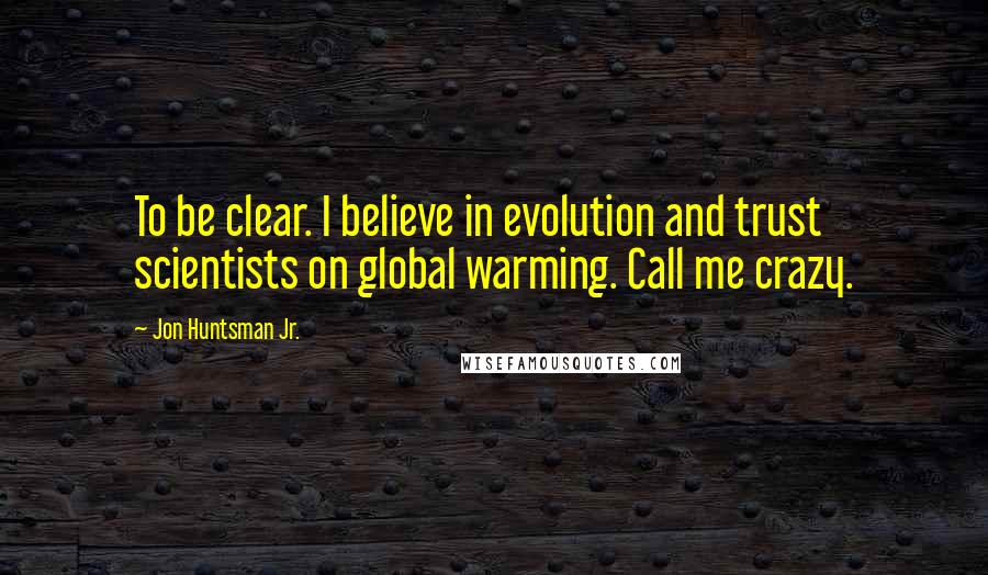 Jon Huntsman Jr. Quotes: To be clear. I believe in evolution and trust scientists on global warming. Call me crazy.