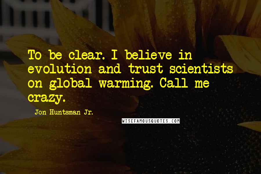 Jon Huntsman Jr. Quotes: To be clear. I believe in evolution and trust scientists on global warming. Call me crazy.