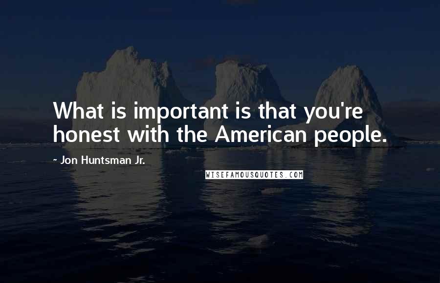 Jon Huntsman Jr. Quotes: What is important is that you're honest with the American people.