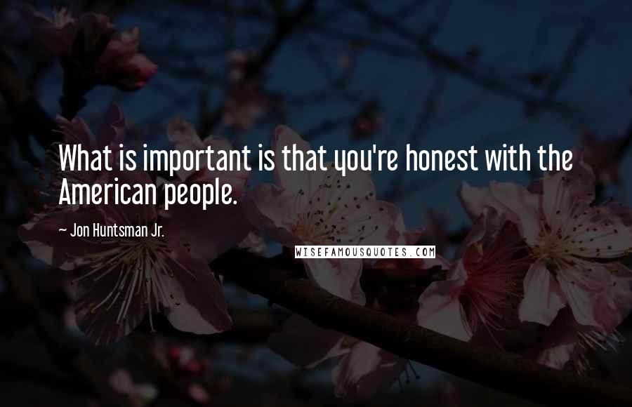 Jon Huntsman Jr. Quotes: What is important is that you're honest with the American people.