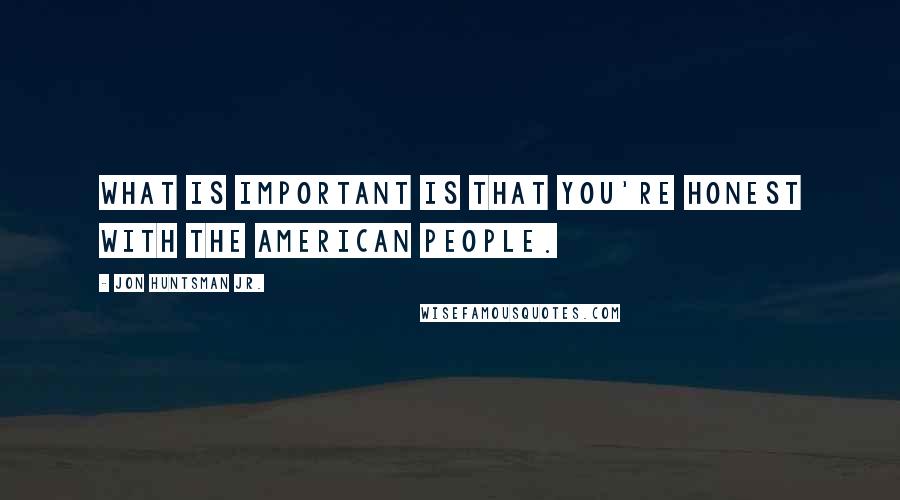 Jon Huntsman Jr. Quotes: What is important is that you're honest with the American people.