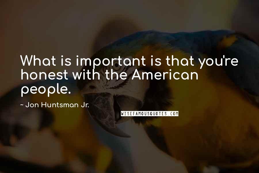 Jon Huntsman Jr. Quotes: What is important is that you're honest with the American people.