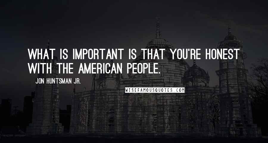 Jon Huntsman Jr. Quotes: What is important is that you're honest with the American people.