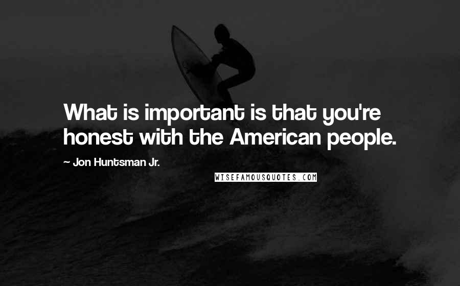 Jon Huntsman Jr. Quotes: What is important is that you're honest with the American people.