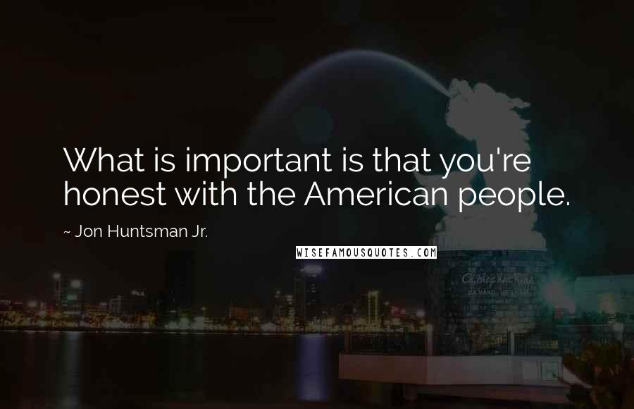 Jon Huntsman Jr. Quotes: What is important is that you're honest with the American people.