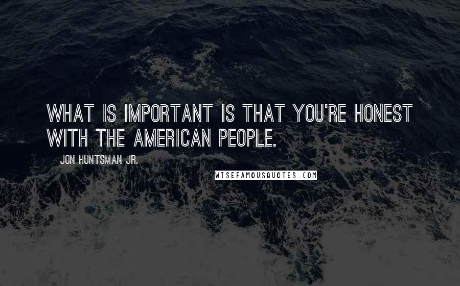 Jon Huntsman Jr. Quotes: What is important is that you're honest with the American people.