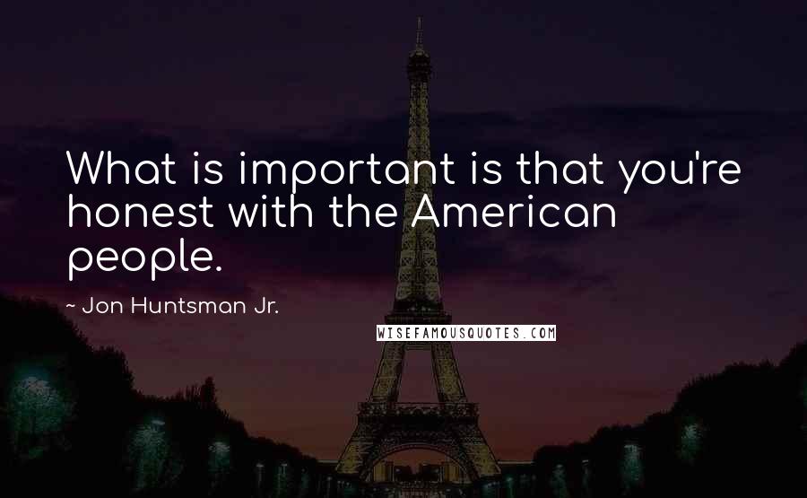 Jon Huntsman Jr. Quotes: What is important is that you're honest with the American people.