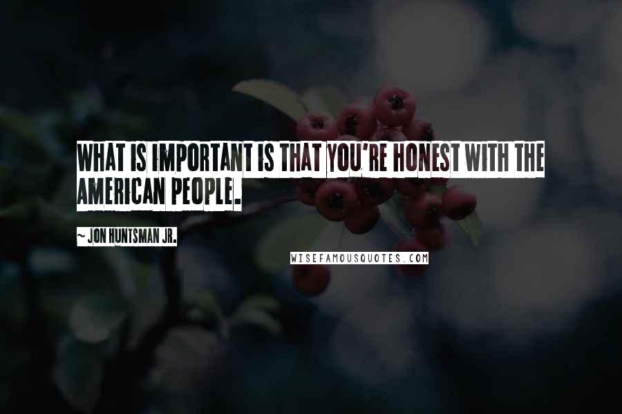 Jon Huntsman Jr. Quotes: What is important is that you're honest with the American people.