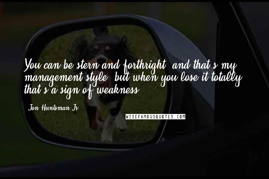 Jon Huntsman Jr. Quotes: You can be stern and forthright, and that's my management style, but when you lose it totally, that's a sign of weakness.