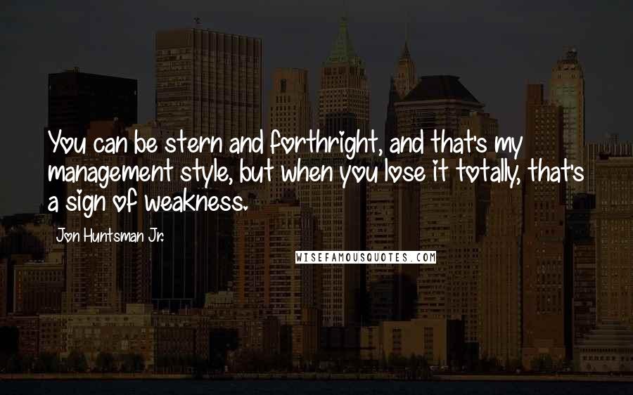 Jon Huntsman Jr. Quotes: You can be stern and forthright, and that's my management style, but when you lose it totally, that's a sign of weakness.