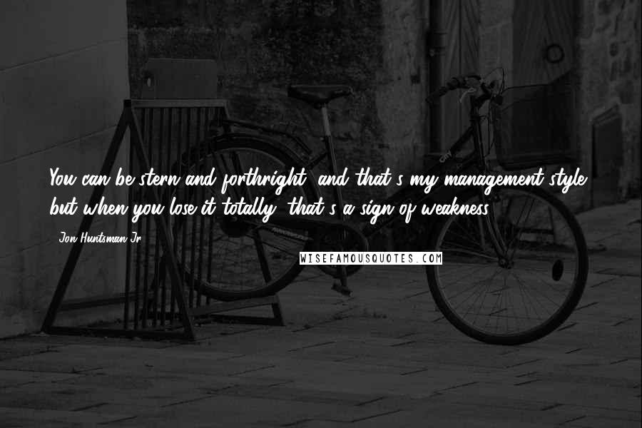 Jon Huntsman Jr. Quotes: You can be stern and forthright, and that's my management style, but when you lose it totally, that's a sign of weakness.