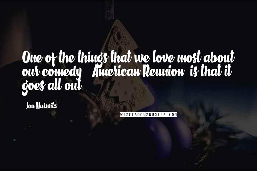 Jon Hurwitz Quotes: One of the things that we love most about our comedy [ American Reunion] is that it goes all-out.