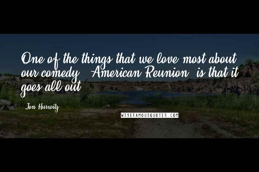 Jon Hurwitz Quotes: One of the things that we love most about our comedy [ American Reunion] is that it goes all-out.