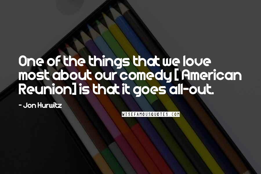 Jon Hurwitz Quotes: One of the things that we love most about our comedy [ American Reunion] is that it goes all-out.