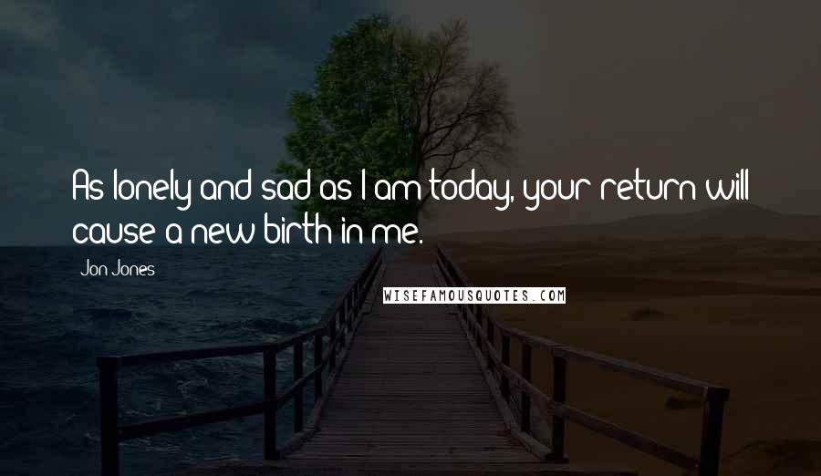 Jon Jones Quotes: As lonely and sad as I am today, your return will cause a new birth in me.