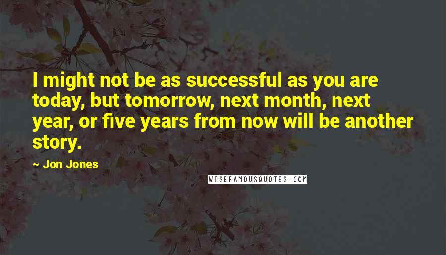 Jon Jones Quotes: I might not be as successful as you are today, but tomorrow, next month, next year, or five years from now will be another story.
