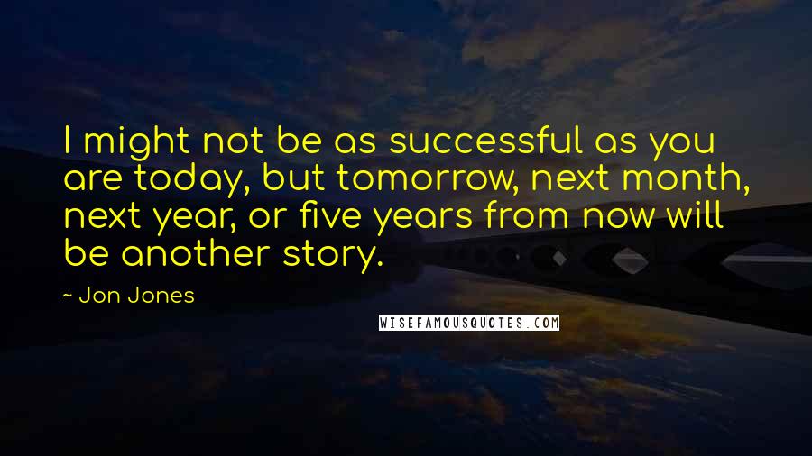 Jon Jones Quotes: I might not be as successful as you are today, but tomorrow, next month, next year, or five years from now will be another story.