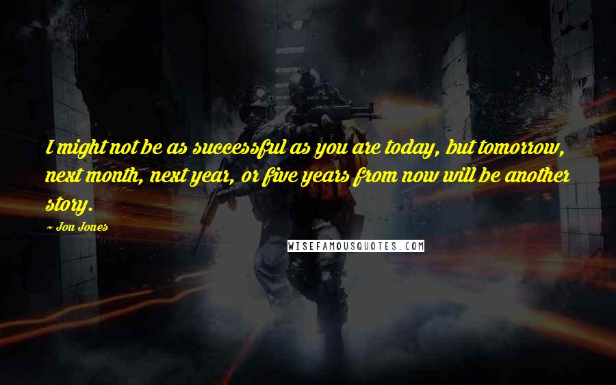 Jon Jones Quotes: I might not be as successful as you are today, but tomorrow, next month, next year, or five years from now will be another story.