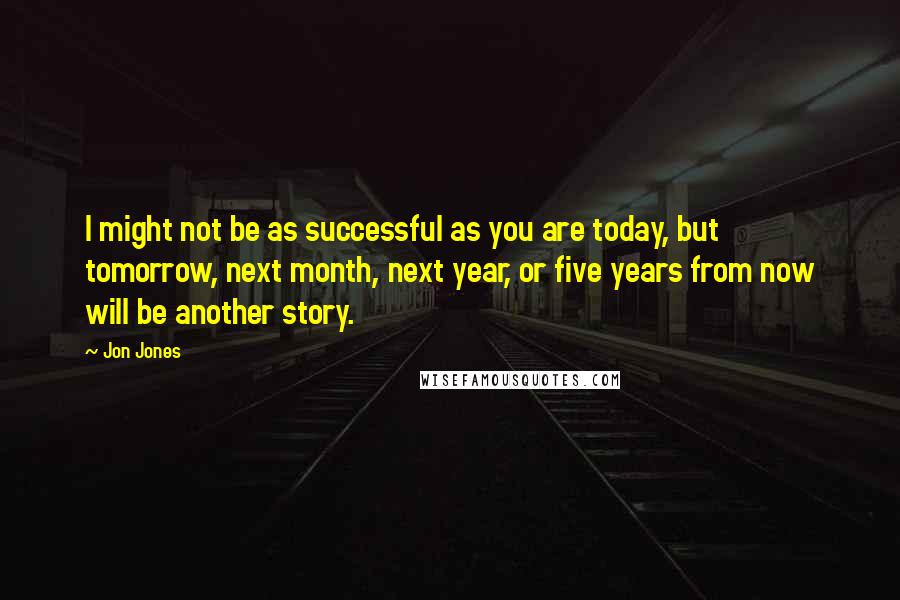 Jon Jones Quotes: I might not be as successful as you are today, but tomorrow, next month, next year, or five years from now will be another story.