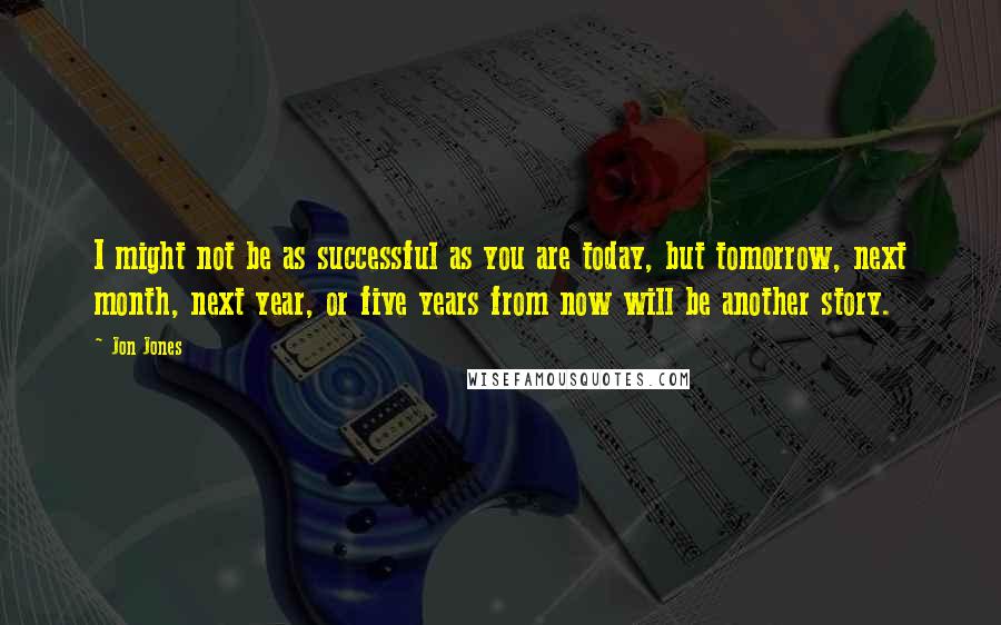 Jon Jones Quotes: I might not be as successful as you are today, but tomorrow, next month, next year, or five years from now will be another story.