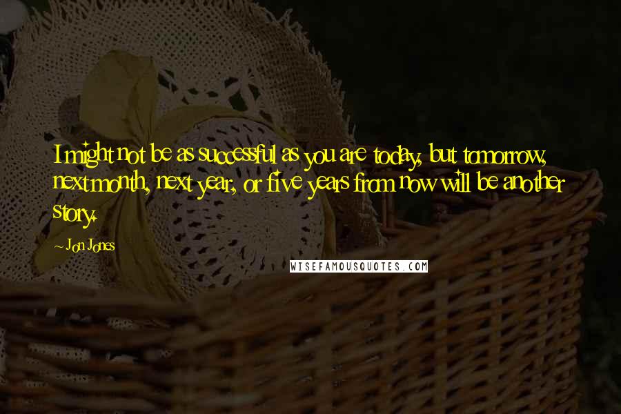 Jon Jones Quotes: I might not be as successful as you are today, but tomorrow, next month, next year, or five years from now will be another story.